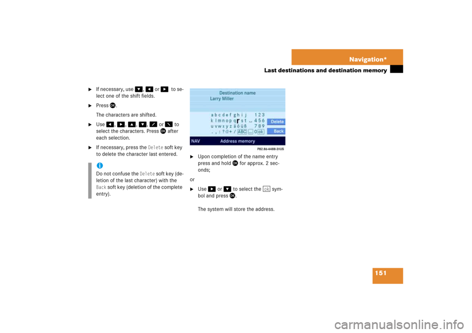 MERCEDES-BENZ CLS-Class 2008 W219 Comand Manual 151 Navigation*
Last destinations and destination memory

If necessary, use
 �
, �
 or 
��
to se
-
lect one of the shift fields.

Press
 �
.
The characters are shifted.

Use 
�
, �
, �
, �
