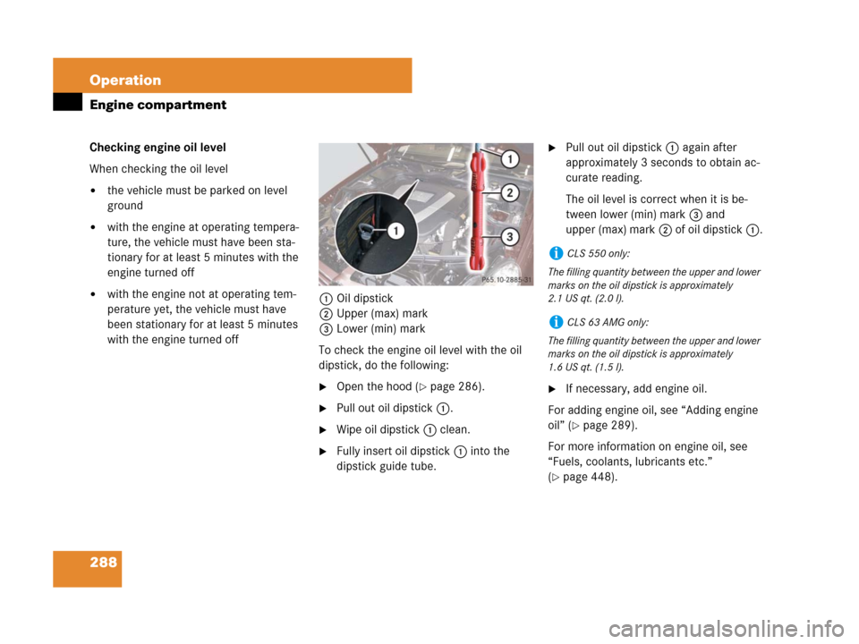 MERCEDES-BENZ CLS500 2008 W219 Owners Manual 288 Operation
Engine compartment
Checking engine oil level
When checking the oil level
the vehicle must be parked on level 
ground
with the engine at operating tempera-
ture, the vehicle must have b