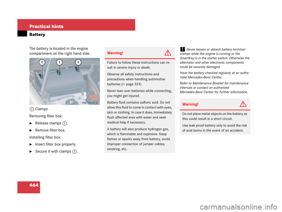 MERCEDES-BENZ CLK350 2008 C209 Owners Manual 464 Practical hints
Battery
The battery is located in the engine 
compartment on the right hand side.
1Clamps
Removing filter box:
Release clamps1.
Remove filter box.
Installing filter box:
Insert 