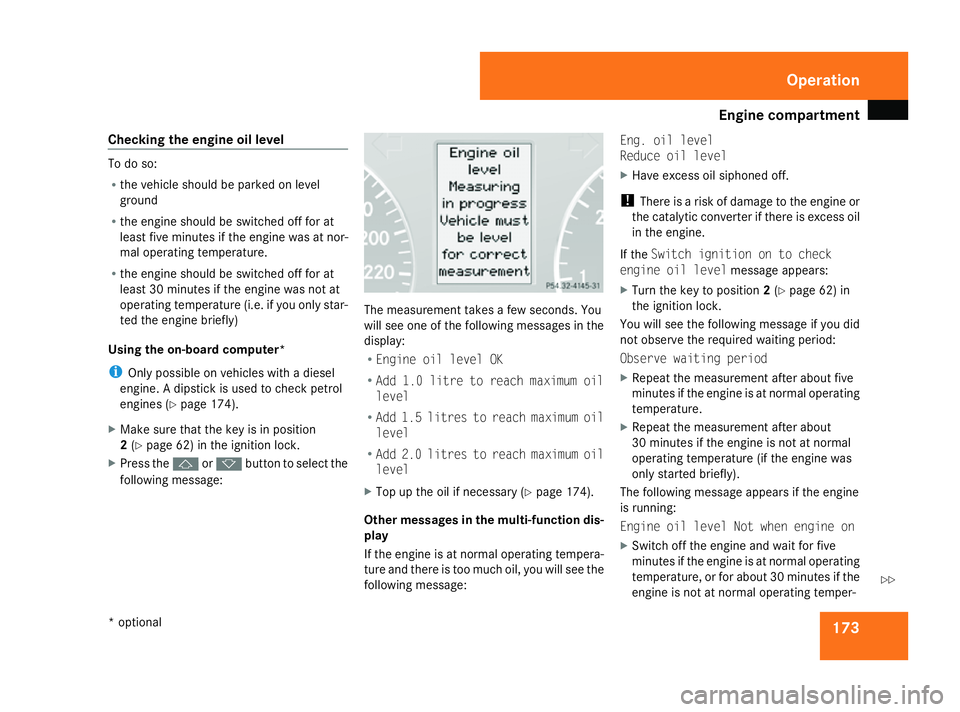 MERCEDES-BENZ A-CLASS HATCHBACK 2008  Owners Manual Engine compartment
173
Checking
the engine oil level To do so:
R
the vehicle should be parked on level
ground
R the engine should be switched off for at
least five minutes if the engine was at nor-
ma