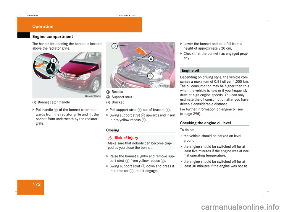 MERCEDES-BENZ B-CLASS HATCHBACK 2008  Owners Manual Engine compartment
172
The handle for opening the bonnet is located
above the radiator grille. 2
Bonnet catch handle
X Pull handle 2of the bonnet catch out-
wards from the radiator grille and lift the