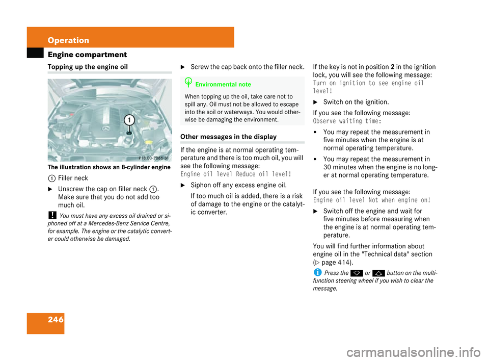 MERCEDES-BENZ CLK COUPE 2004  Owners Manual 246 Operation
Engine compartmentToppi
ngup the engine oil
Th e illustration shows an 8-cylinder engine
1 Filler neck
�6 Unscrew the cap on filler neck 1.
Make sure that you do not add too
much oil.
! 
