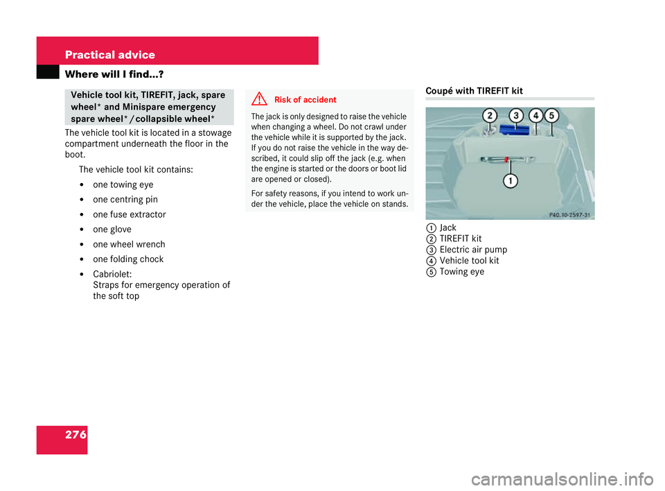 MERCEDES-BENZ CLK COUPE 2004  Owners Manual 276 Practical advice
Where will I find...?
The vehicle tool kit is located in a stowage
compartment underneath the floor in the
boot.
The vehicle tool kit contains:
�! one to wing eye
�! one centring 