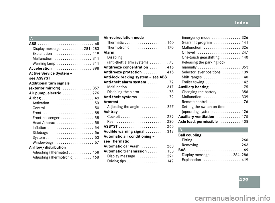 MERCEDES-BENZ CLK COUPE 2004 Owners Manual 429
Index A
ABS . . . .. . . .. . . . . . . .. . . . . . . .. ..68
Display message . . . .. . . . ..2 81–283
Ex planation . . . . . . . .. . . . . . . ... 419
Malfunction . . . . . . . .. . . . . . MERCEDES-BENZ CLK COUPE 2004 Owners Manual 429
Index A
ABS . . . .. . . .. . . . . . . .. . . . . . . .. ..68
Display message . . . .. . . . ..2 81–283
Ex planation . . . . . . . .. . . . . . . ... 419
Malfunction . . . . . . . .. . . . . .