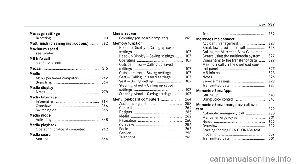 MERCEDES-BENZ E-CLASS ESTATE 2016 Owners Manual Massage settings
Resetting ............................................. 100
Matt finish (cleaning instructions) ........ 382
Maximum speed see Limiter
MB Info call see Service call
Mecca ............ MERCEDES-BENZ E-CLASS ESTATE 2016 Owners Manual Massage settings
Resetting ............................................. 100
Matt finish (cleaning instructions) ........ 382
Maximum speed see Limiter
MB Info call see Service call
Mecca ............