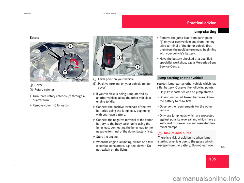 MERCEDES-BENZ E-CLASS ESTATE 2008 Owners Manual Jump-starting
335
Estate
1
Cover
2 Rotary catches
X Turn three rotary catches 2through a
quarter turn.
X Remove cover 1forwards. 1
Earth point on your vehicle
2 Positive terminal on your vehicle (unde MERCEDES-BENZ E-CLASS ESTATE 2008 Owners Manual Jump-starting
335
Estate
1
Cover
2 Rotary catches
X Turn three rotary catches 2through a
quarter turn.
X Remove cover 1forwards. 1
Earth point on your vehicle
2 Positive terminal on your vehicle (unde
