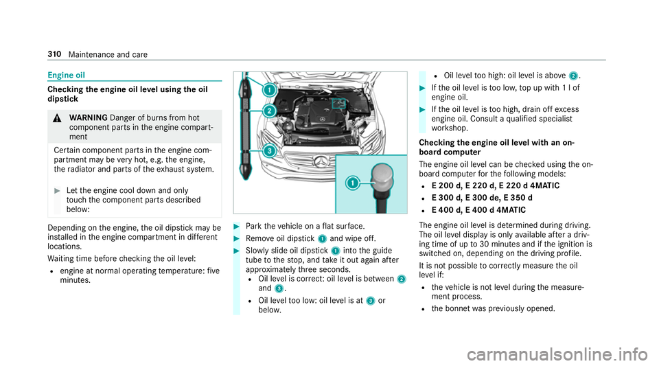 MERCEDES-BENZ E-CLASS SALOON 2017 Owners Manual Engine oil
Checking
the engine oil le vel using the oil
dip stick &
WARNING Danger of bu rns from hot
component parts in the engine compart‐
ment
Cer tain component parts in the engine com‐
partme MERCEDES-BENZ E-CLASS SALOON 2017 Owners Manual Engine oil
Checking
the engine oil le vel using the oil
dip stick &
WARNING Danger of bu rns from hot
component parts in the engine compart‐
ment
Cer tain component parts in the engine com‐
partme