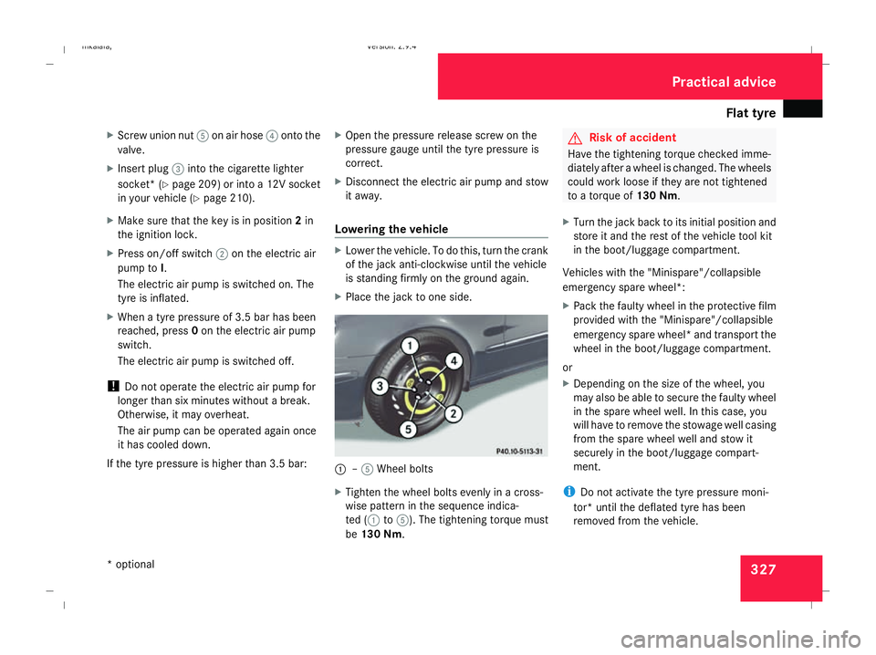 MERCEDES-BENZ E-CLASS SALOON 2008 Owners Manual Flat tyre
327
X
Screw union nut 5on air hose 4onto the
valve.
X Insert plug 3into the cigarette lighter
socket* ( Ypage 209) or into a 12V socket
in your vehicle (Y page 210).
X Make sure that the key MERCEDES-BENZ E-CLASS SALOON 2008 Owners Manual Flat tyre
327
X
Screw union nut 5on air hose 4onto the
valve.
X Insert plug 3into the cigarette lighter
socket* ( Ypage 209) or into a 12V socket
in your vehicle (Y page 210).
X Make sure that the key