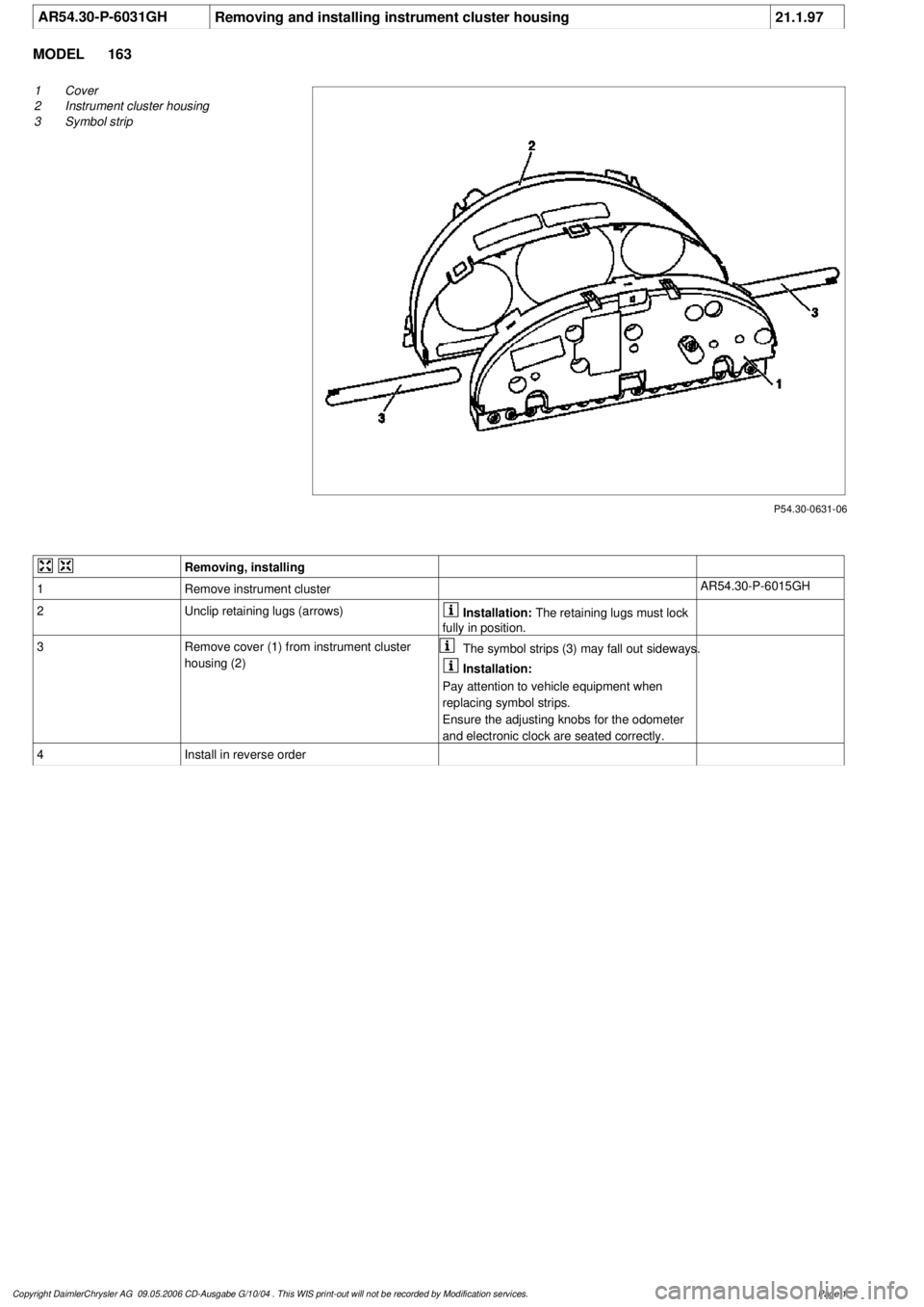 MERCEDES-BENZ ML350 1997  Complete Repair Manual 
 AR54.30-P-6031GH
Removing and installing instrument cluster housing
21.1.97

MODEL 
163

P54.30-0631-06

1
Cover

2
 Instrument cluster housing

3
 Symbol strip
 
Removing, installing
1
Remove instr
