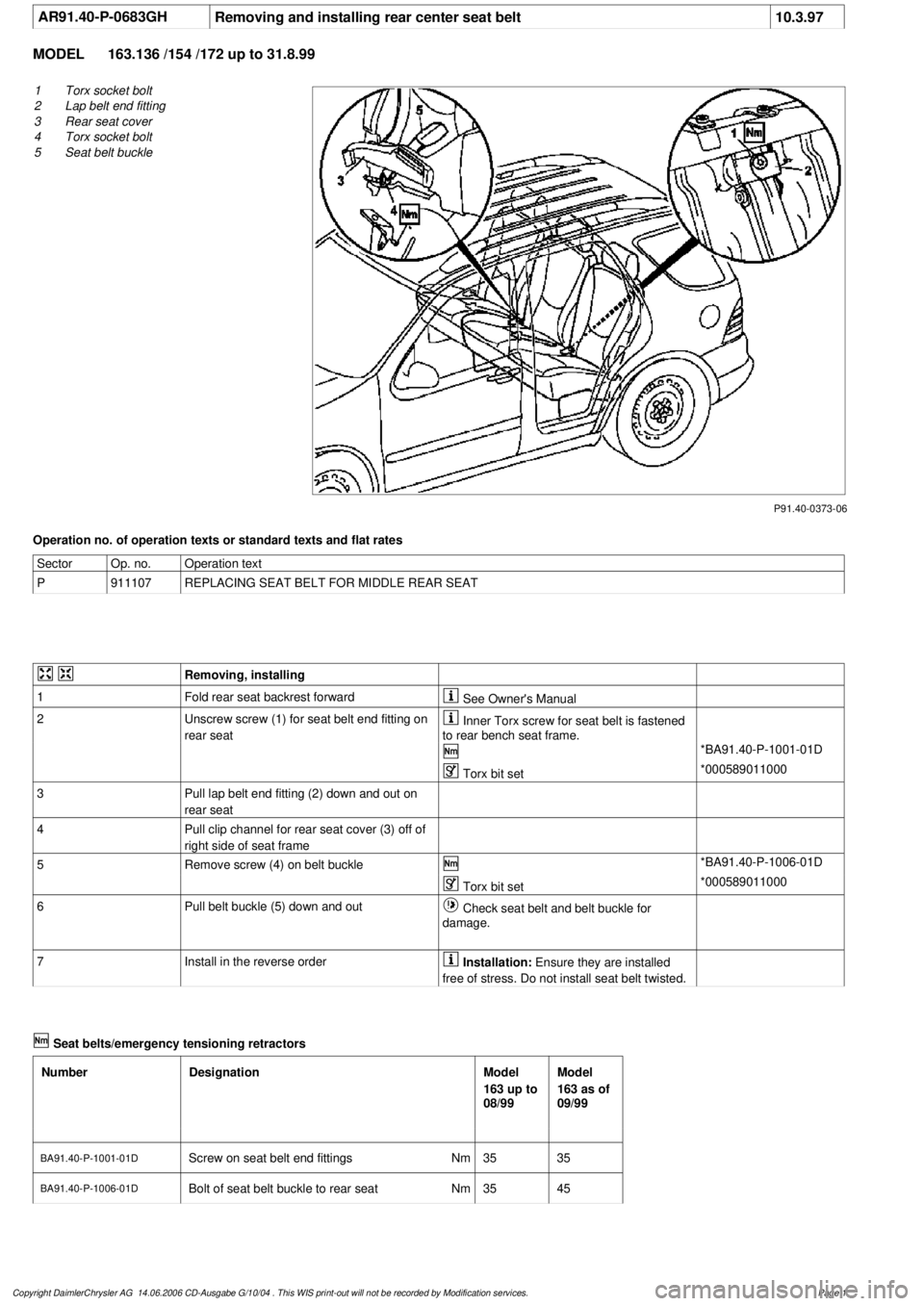 MERCEDES-BENZ ML350 1997 Complete Repair Manual
AR91.40-P-0683GH
Removing and installing rear center seat belt
10.3.97
MODEL
163.136 /154 /172 up to 31.8.99
P91.40-0373-06
1
Torx socket bolt
2
Lap belt end fitting
3
Rear seat cover
4
To MERCEDES-BENZ ML350 1997 Complete Repair Manual
AR91.40-P-0683GH
Removing and installing rear center seat belt
10.3.97
MODEL
163.136 /154 /172 up to 31.8.99
P91.40-0373-06
1
Torx socket bolt
2
Lap belt end fitting
3
Rear seat cover
4
To