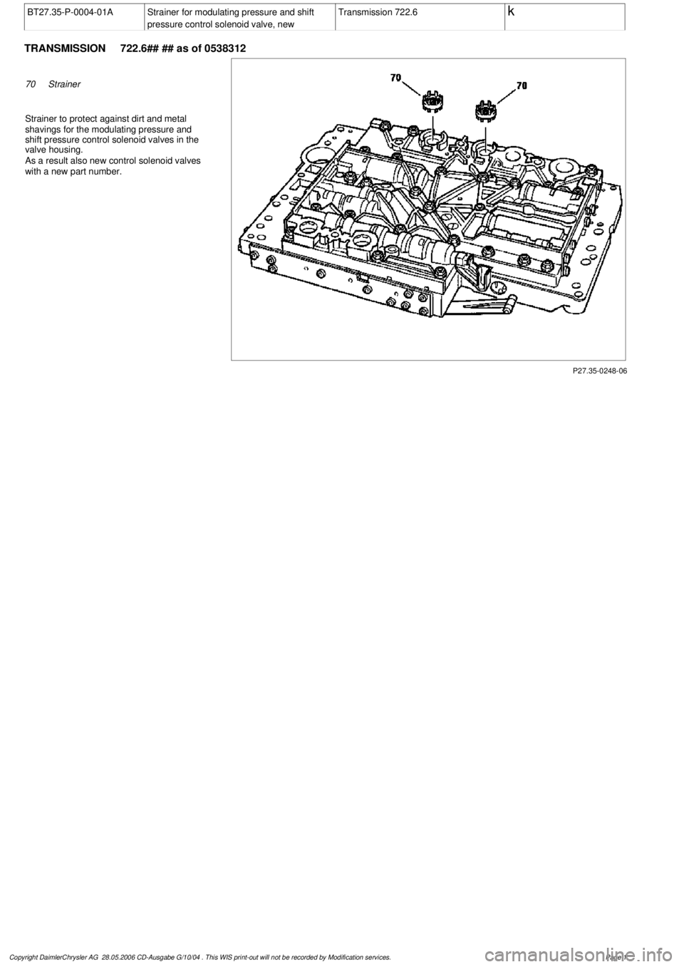 MERCEDES-BENZ ML350 1997  Complete Repair Manual 
 BT27.35-P-0004-01A
Strainer for modulating pressure and shift 

pressure control solenoid valve, new
Transmission 722.6
 k
 
TRANSMISSION 
 722.6## ## as of 0538312

P27.35-0248-06

70
Strainer

Str