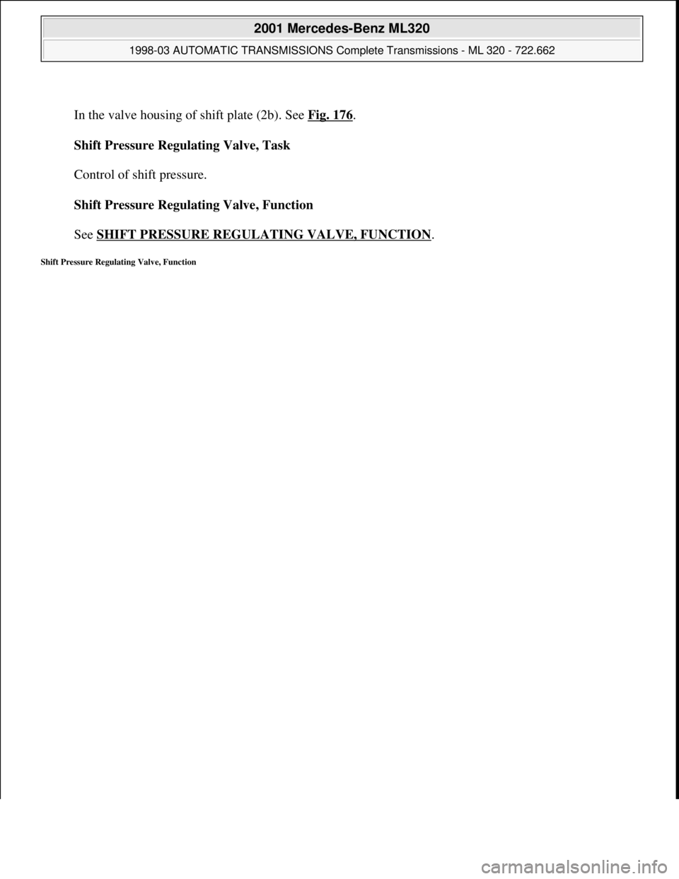 MERCEDES-BENZ ML430 1997  Complete Repair Manual  
In the valve housing of shift plate (2b). See Fig. 176
. 
Shift Pressure Regulating Valve, Task 
 
Control of shift pressure. 
Shift Pressure Regulating Valve, Function 
 
See SHIFT PRESSURE REGULAT