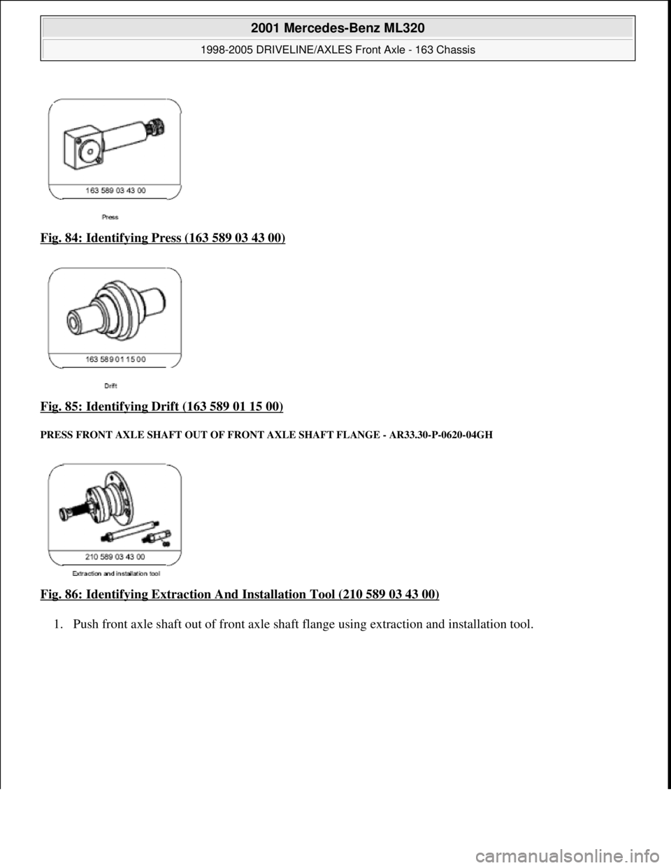 MERCEDES-BENZ ML430 1997  Complete Repair Manual Fig. 84: Identifying Press (163 589 03 43 00)  
Fig. 85: Identifying Drift (163 589 01 15 00)
 
PRESS FRONT AXLE SHAFT   OUT OF FRONT AXLE SHAFT FLANGE  - AR33.30-P-0620-04GH 
Fig. 86: Identifying Ext