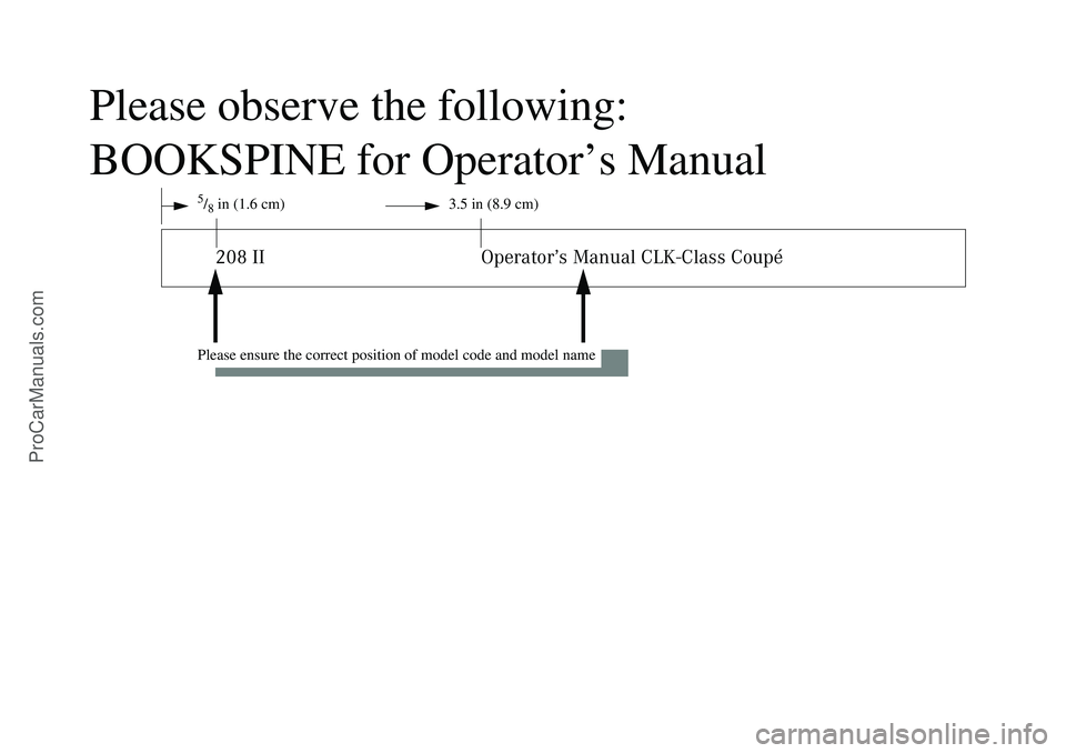 MERCEDES-BENZ CLK-CLASS 2003 Owners Manual Please observe the following:
BOOKSPINE for Operator’s Manual
5/8in (1.6 cm) 3.5 in (8.9 cm)208 II Operator’s Manual CLK-Class Coupé
Please ensure the correct position of model code and model nam MERCEDES-BENZ CLK-CLASS 2003 Owners Manual Please observe the following:
BOOKSPINE for Operator’s Manual
5/8in (1.6 cm) 3.5 in (8.9 cm)208 II Operator’s Manual CLK-Class Coupé
Please ensure the correct position of model code and model nam