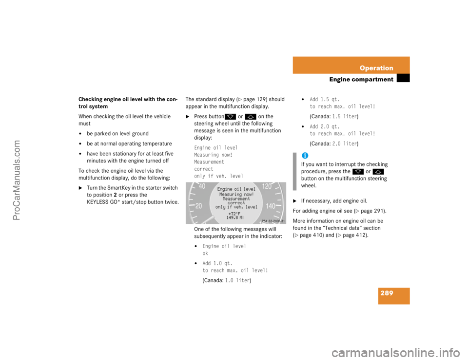 MERCEDES-BENZ CLK-CLASS 2004  Owners Manual 289 Operation
Engine compartment
Checking engine oil level with the con-
trol system
When checking the oil level the vehicle 
must
be parked on level ground

be at normal operating temperature

hav