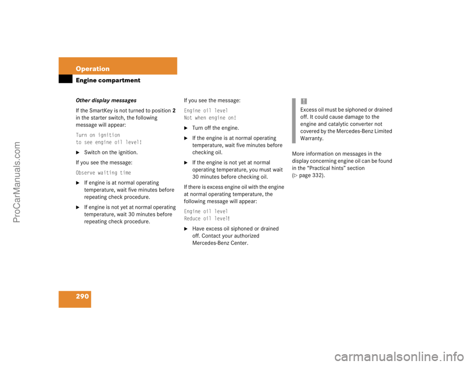 MERCEDES-BENZ CLK-CLASS 2004  Owners Manual 290 OperationEngine compartmentOther display messages
If the SmartKey is not turned to position2 
in the starter switch, the following 
message will appear:Turn on ignition
to see engine oil level!
S