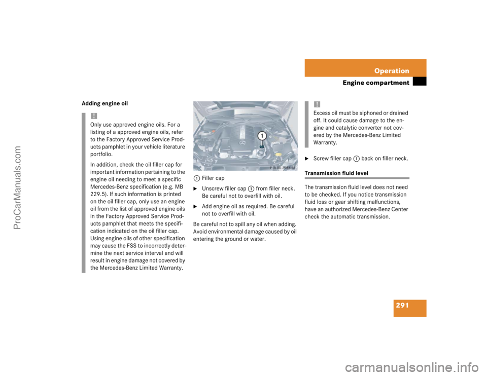 MERCEDES-BENZ CLK-CLASS 2004  Owners Manual 291 Operation
Engine compartment
Adding engine oil
1Filler cap

Unscrew filler cap1 from filler neck. 
Be careful not to overfill with oil.

Add engine oil as required. Be careful 
not to overfill w