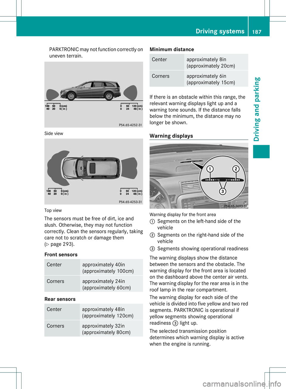MERCEDES-BENZ R-CLASS FAMILY TOURER 2013  Owners Manual PARKTRONIC may not function correctly on
uneven terrain.
Side view
Top view
The sensors must be free of dirt, ice and
slush. Otherwise, they may not function
correctly. Clean the sensors regularly, ta