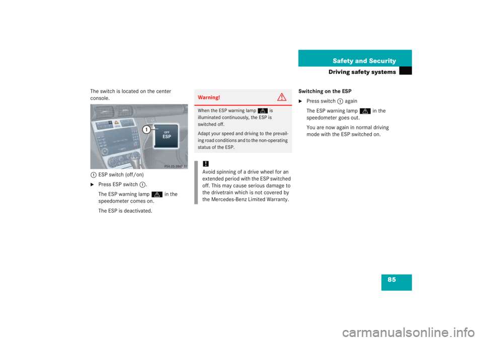 MERCEDES-BENZ C CLASS COUPE 2005 User Guide 85
Safety and Security
Driving safety systems
The switch is located on the center 
console.
1 ESP switch (off/on)
Press ESP switch 1.
The ESP warning lamp v  in the 
speedometer comes on.
The ESP is 
