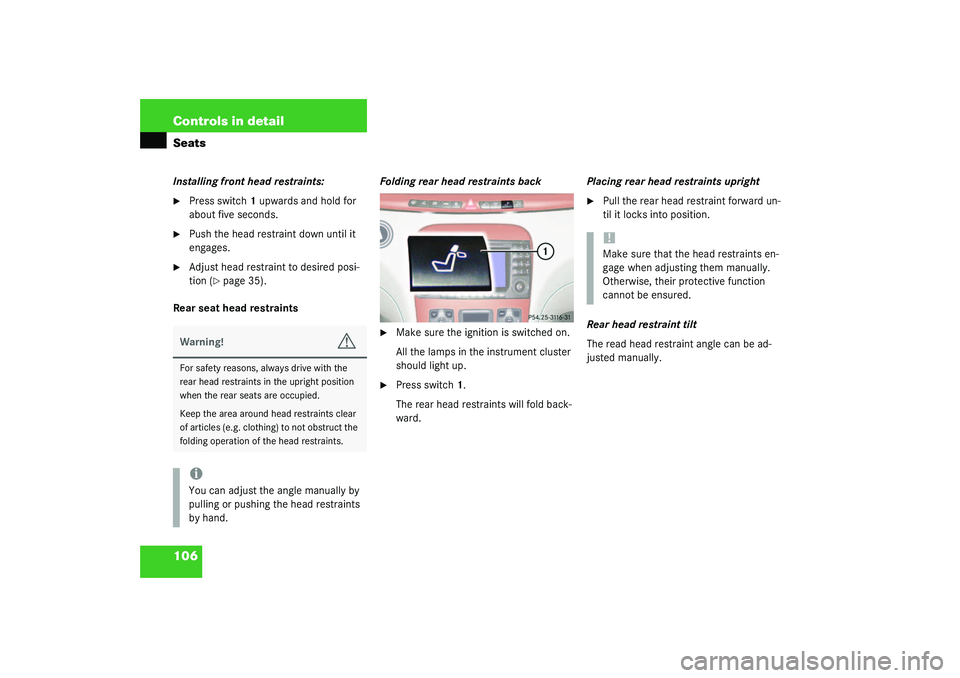 MERCEDES-BENZ S CLASS 2003  Owners Manual 106 Controls in detailSeatsInstalling front head restraints:
Press switch1 upwards and hold for 
about five seconds.

Push the head restraint down until it 
engages.

Adjust head restraint to desir