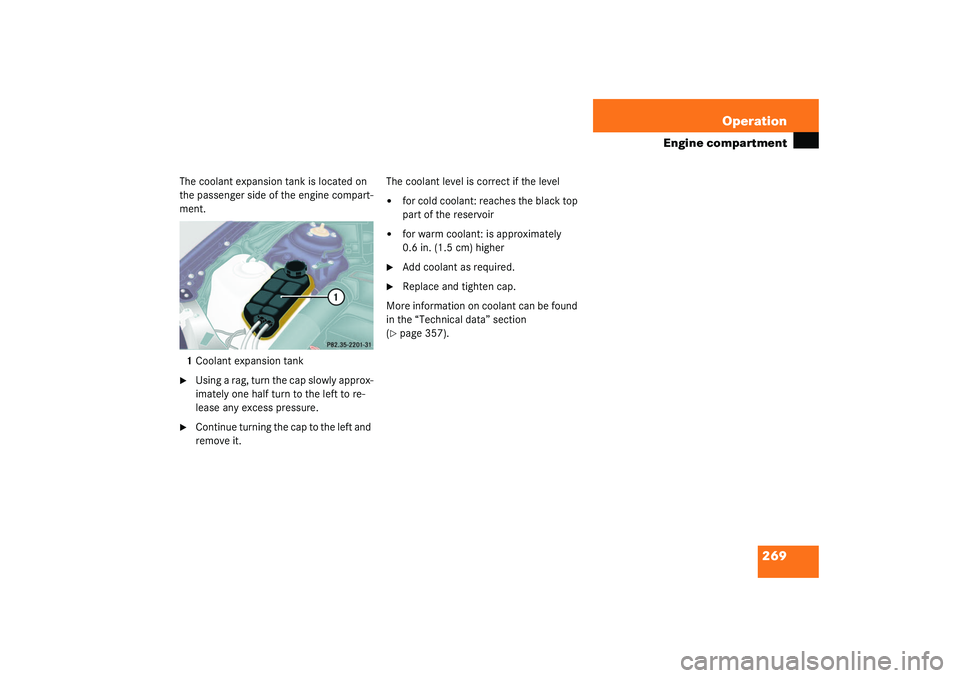 MERCEDES-BENZ S CLASS 2003  Owners Manual 269 Operation
Engine compartment
The coolant expansion tank is located on 
the passenger side of the engine compart-
ment.
1Coolant expansion tank
Using a rag, turn the cap slowly approx-
imately one