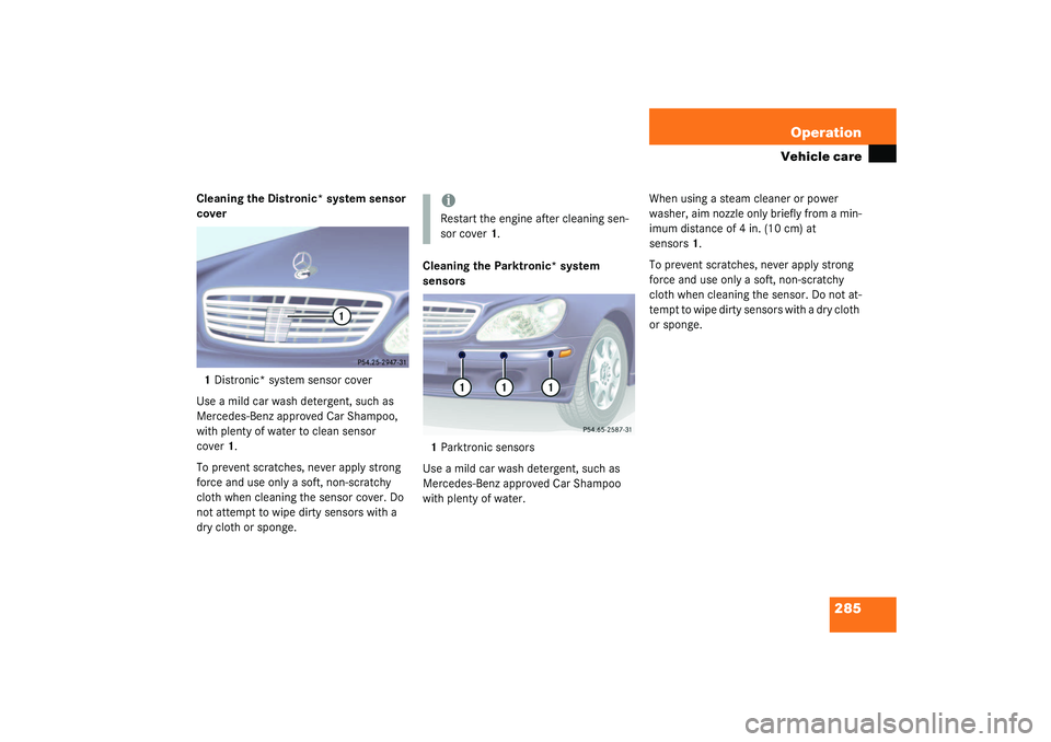 MERCEDES-BENZ S CLASS 2003 User Guide 285 Operation
Vehicle care
Cleaning the Distronic* system sensor 
cover
1Distronic* system sensor cover
Use a mild car wash detergent, such as 
Mercedes-Benz approved Car Shampoo, 
with plenty of wate