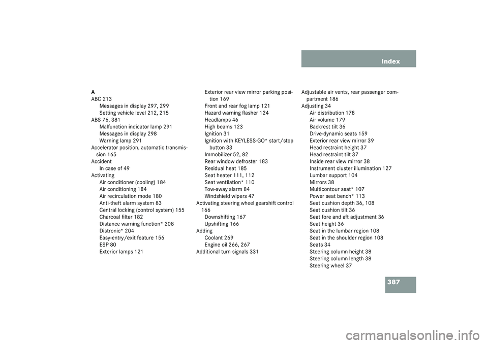 MERCEDES-BENZ S CLASS 2003 Owners Manual 387 Index
A
ABC 213
Messages in display 297, 299
Setting vehicle level 212, 215
ABS 76, 381
Malfunction indicator lamp 291
Messages in display 298
Warning lamp 291
Accelerator position, automatic tran MERCEDES-BENZ S CLASS 2003 Owners Manual 387 Index
A
ABC 213
Messages in display 297, 299
Setting vehicle level 212, 215
ABS 76, 381
Malfunction indicator lamp 291
Messages in display 298
Warning lamp 291
Accelerator position, automatic tran