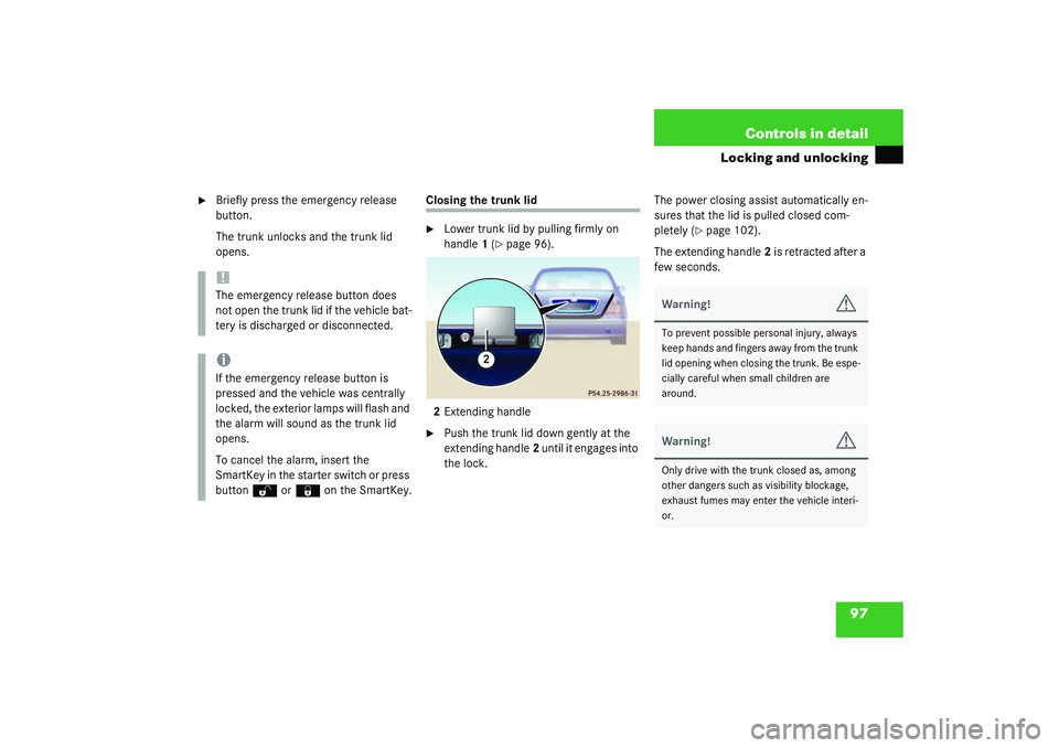 MERCEDES-BENZ S CLASS 2003  Owners Manual 97 Controls in detail
Locking and unlocking

Briefly press the emergency release 
button.
The trunk unlocks and the trunk lid 
opens.
Closing the trunk lid
Lower trunk lid by pulling firmly on 
hand