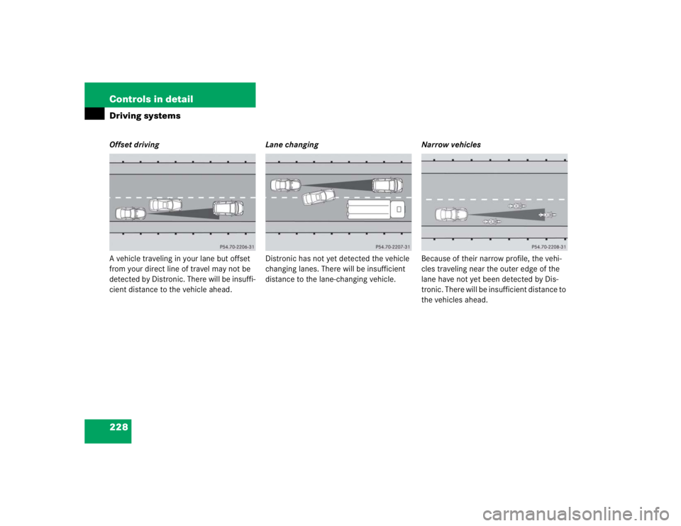 MERCEDES-BENZ S CLASS 2005  Owners Manual 228 Controls in detailDriving systemsOffset driving
A vehicle traveling in your lane but offset 
from your direct line of travel may not be 
detected by Distronic. There will be insuffi-
cient distanc