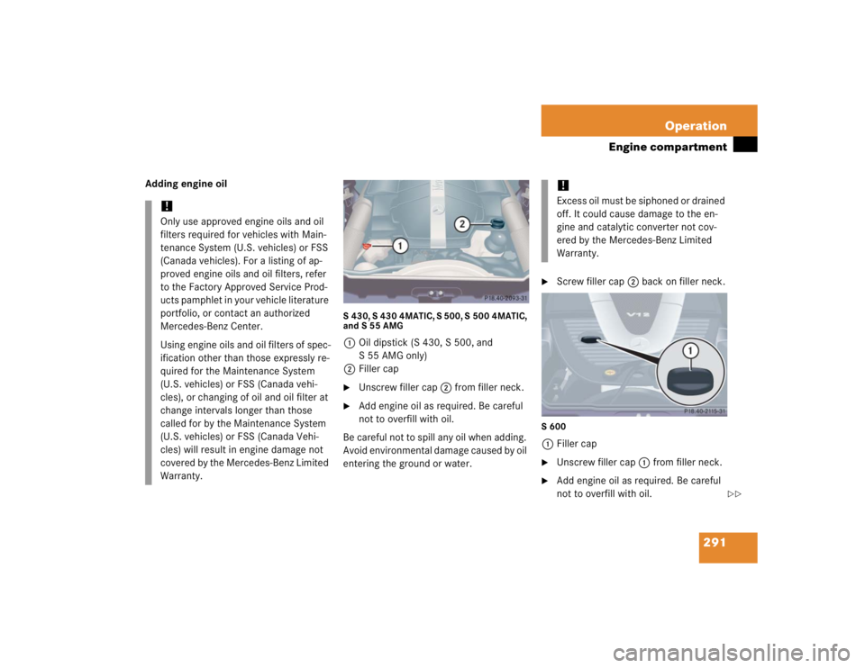 MERCEDES-BENZ S CLASS 2005  Owners Manual 291 Operation
Engine compartment
Adding engine oil
S 430, S 430 4MATIC, S 500, S 500 4MATIC, 
and S 55 AMG1Oil dipstick (S 430, S 500, and 
S 55 AMG only)
2Filler cap
Unscrew filler cap2 from filler 