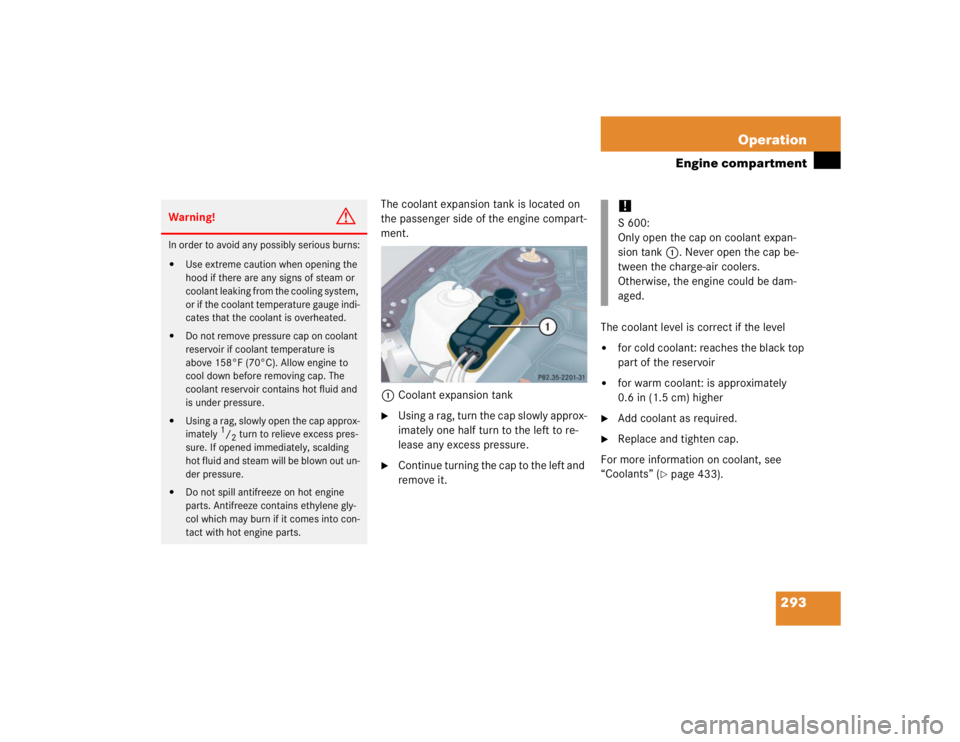 MERCEDES-BENZ S CLASS 2005  Owners Manual 293 Operation
Engine compartment
The coolant expansion tank is located on 
the passenger side of the engine compart-
ment.
1Coolant expansion tank
Using a rag, turn the cap slowly approx-
imately one