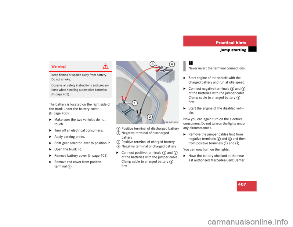 MERCEDES-BENZ S CLASS 2005  Owners Manual 407 Practical hints
Jump starting
The battery is located on the right side of 
the trunk under the battery cover 
(page 403).

Make sure the two vehicles do not 
touch.

Turn off all electrical con