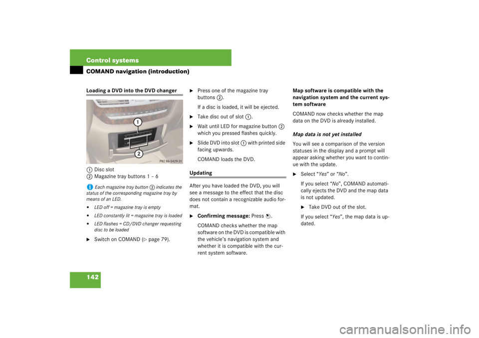 MERCEDES-BENZ S CLASS 2007 User Guide 142 Control systemsCOMAND navigation (introduction)Loading a DVD into the DVD changer
1Disc slot
2Magazine tray buttons 1 – 6
Switch on COMAND (
page 79). 

Press one of the magazine tray 
button