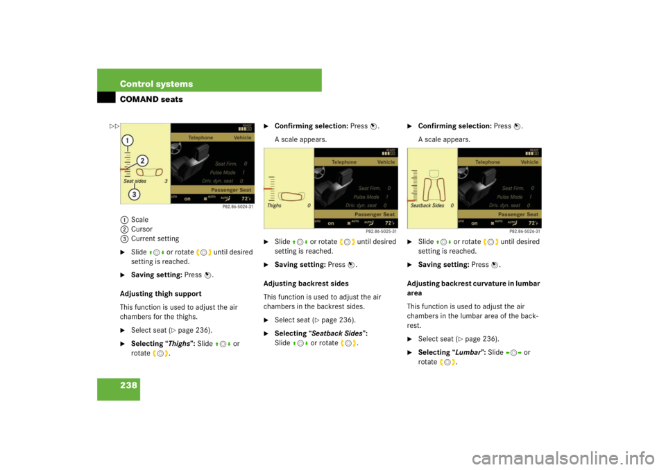 MERCEDES-BENZ S CLASS 2007  Owners Manual 238 Control systemsCOMAND seats1Scale
2Cursor
3Current setting
Slide qmr or rotate ymz until desired 
setting is reached.

Saving setting: Press n.
Adjusting thigh support
This function is used to a