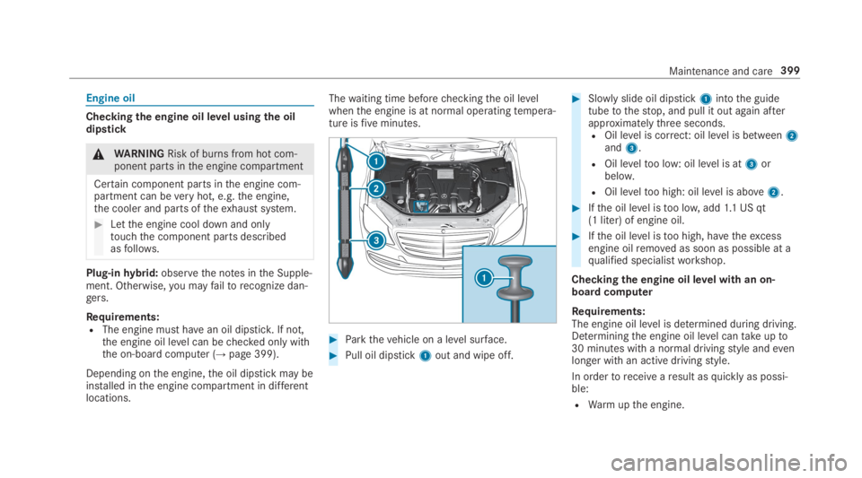 MERCEDES-BENZ S CLASS 2019 Owners Manual Engine oil
Checkingthe engine oil level usingthe oildipstick
&WARNINGRisk of burns from hot com‐ponent parts inthe engine compartment
Certain component parts inthe engine com‐partment can beveryho MERCEDES-BENZ S CLASS 2019 Owners Manual Engine oil
Checkingthe engine oil level usingthe oildipstick
&WARNINGRisk of burns from hot com‐ponent parts inthe engine compartment
Certain component parts inthe engine com‐partment can beveryho