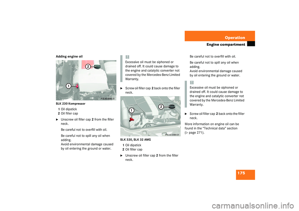 MERCEDES-BENZ SLK CLASS 2003  Owners Manual 175 Operation
Engine compartment
Adding engine oilSLK 230 Kompressor1Oil dipstick
2Oil filler cap
Unscrew oil filler cap2 from the filler 
neck.
Be careful not to overfill with oil.
Be careful not to