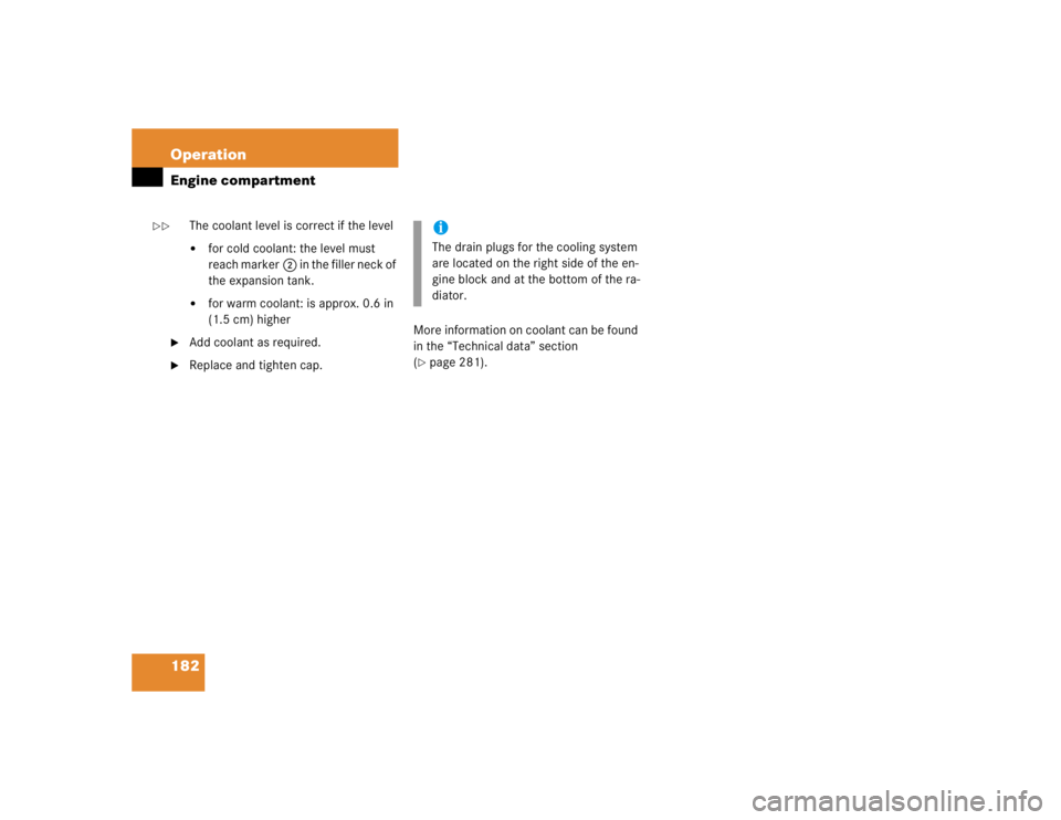 MERCEDES-BENZ SLK CLASS 2004  Owners Manual 182 OperationEngine compartment
The coolant level is correct if the level 
for cold coolant: the level must 
reach marker2 in the filler neck of 
the expansion tank. 

for warm coolant: is approx. 0