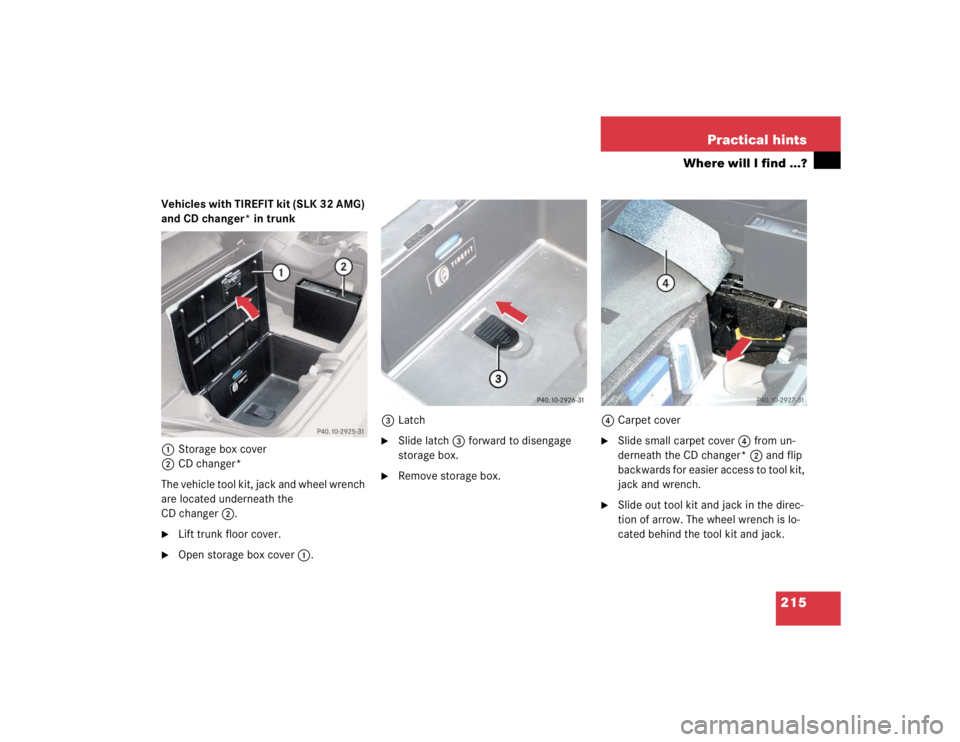 MERCEDES-BENZ SLK CLASS 2004  Owners Manual 215 Practical hints
Where will I find ...?
Vehicles with TIREFIT kit (SLK 32 AMG) 
and CD changer* in trunk 
1Storage box cover
2CD changer*
The vehicle tool kit, jack and wheel wrench 
are located un