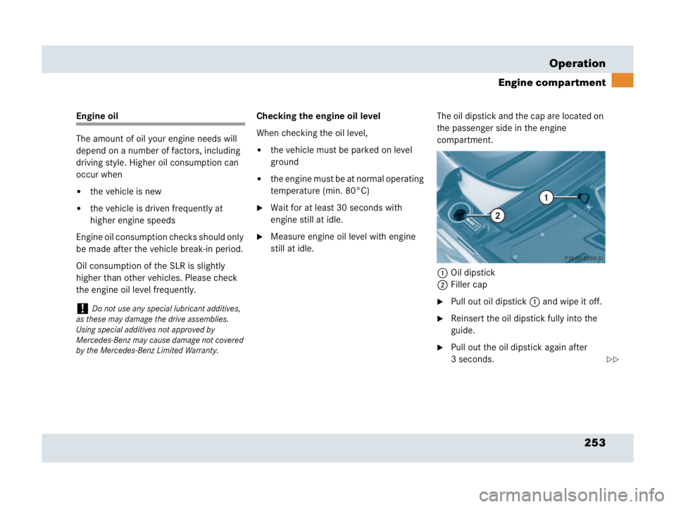 MERCEDES-BENZ SLR CLASS 2007  Owners Manual 253 Operation
Engine compartment
Engine oil
The amount of oil your engine needs will 
depend on a number of factors, including 
driving style. Higher oil consumption can 
occur when
the vehicle is ne