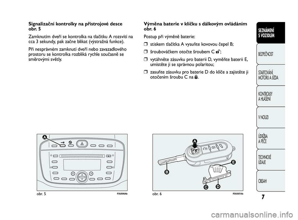 Abarth Punto 2018  Návod k použití a údržbě (in Czech) 7
F0U006Abobr. 5F0U007Abobr. 6
Výměna baterie v klíčku s dálkovým ovládáním
obr. 6
Postup při výměně baterie:
❒stiskem tlačítka A vysuňte kovovou čepel B;
❒šroubováčkem otočte