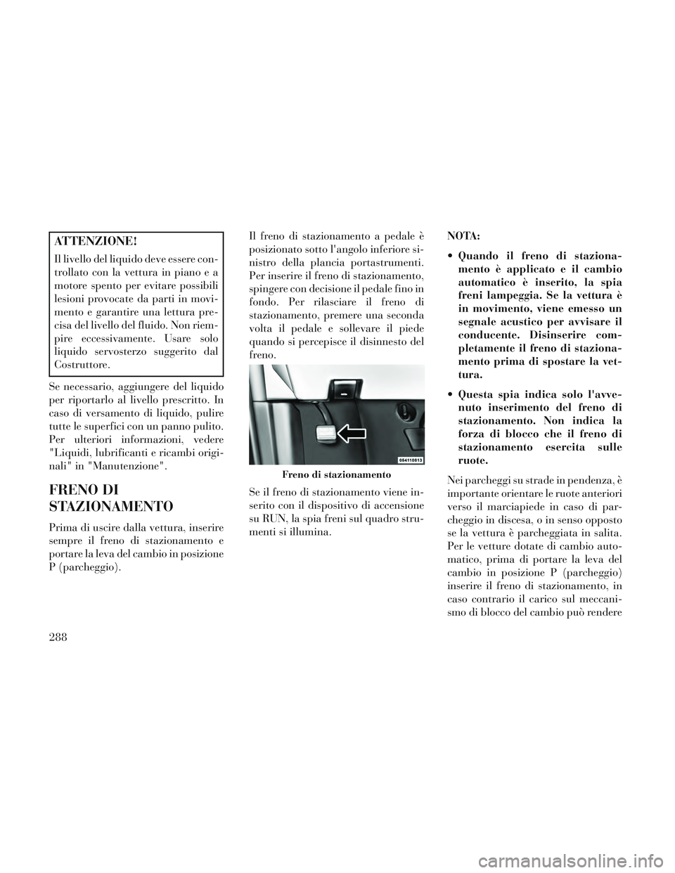Lancia Voyager 2014  Libretto Uso Manutenzione (in Italian) ATTENZIONE!
Il livello del liquido deve essere con-
trollato con la vettura in piano e a
motore spento per evitare possibili
lesioni provocate da parti in movi-
mento e garantire una lettura pre-
cisa