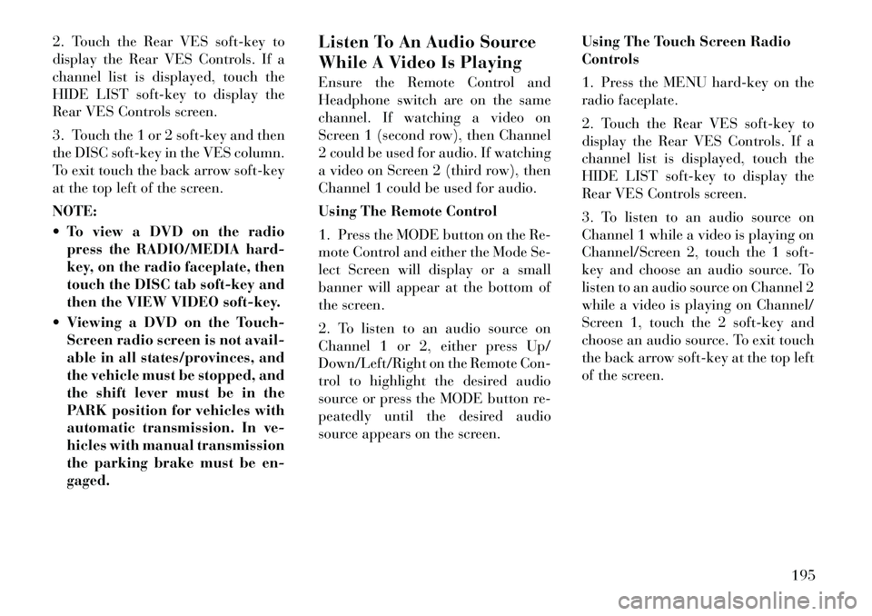 Lancia Voyager 2012 Owner handbook (in English) 2. Touch the Rear VES soft-key to
display the Rear VES Controls. If a
channel list is displayed, touch the
HIDE LIST soft-key to display the
Rear VES Controls screen.
3. Touch the 1 or 2 soft-key and Lancia Voyager 2012 Owner handbook (in English) 2. Touch the Rear VES soft-key to
display the Rear VES Controls. If a
channel list is displayed, touch the
HIDE LIST soft-key to display the
Rear VES Controls screen.
3. Touch the 1 or 2 soft-key and