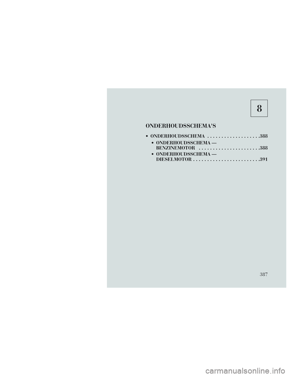 Lancia Voyager 2014 Instructieboek (in Dutch) 8
ONDERHOUDSSCHEMAS
ONDERHOUDSSCHEMA...................388
ONDERHOUDSSCHEMA — BENZINEMOTOR ..................... .388
ONDERHOUDSSCHEMA — DIESELMOTOR ....................... .391
387 Lancia Voyager 2014 Instructieboek (in Dutch) 8
ONDERHOUDSSCHEMAS
ONDERHOUDSSCHEMA...................388
ONDERHOUDSSCHEMA — BENZINEMOTOR ..................... .388
ONDERHOUDSSCHEMA — DIESELMOTOR ....................... .391
387