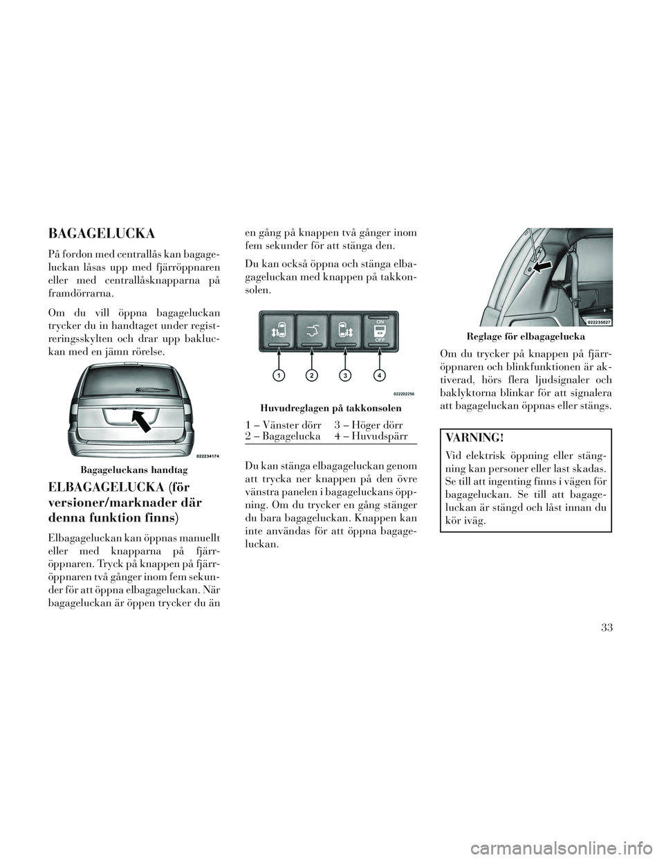 Lancia Voyager 2014  Drift- och underhållshandbok (in Swedish) BAGAGELUCKA
På fordon med centrallås kan bagage-
luckan låsas upp med fjärröppnaren
eller med centrallåsknapparna på
framdörrarna.
Om du vill öppna bagageluckan
trycker du in handtaget under 