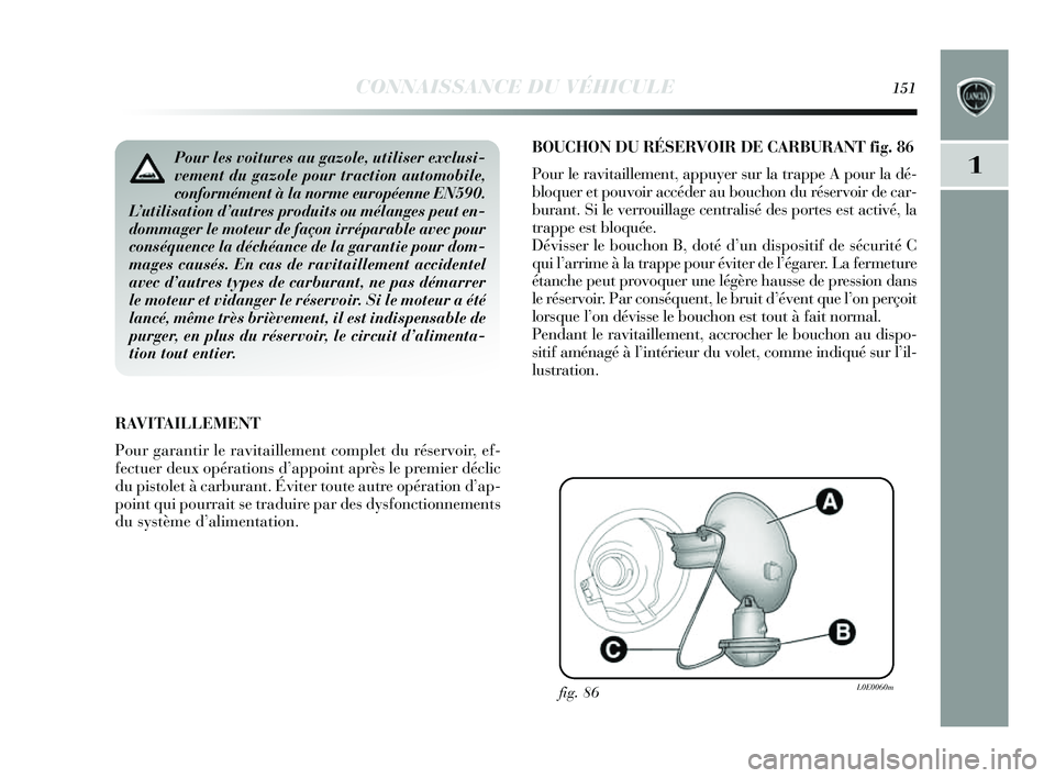 Lancia Delta 2014 Notice dentretien (in French) CONNAISSANCE DU VÉHICULE151
1
BOUCHON DU RÉS ERVOIR DE CARBURANT fig . 86
Pour le ravitaillement, appu yer sur la trappe A pour la dé-
bloquer et pouvoir accéder au bouchon du ré servoir de car- Lancia Delta 2014 Notice dentretien (in French) CONNAISSANCE DU VÉHICULE151
1
BOUCHON DU RÉS ERVOIR DE CARBURANT fig . 86
Pour le ravitaillement, appu yer sur la trappe A pour la dé-
bloquer et pouvoir accéder au bouchon du ré servoir de car-