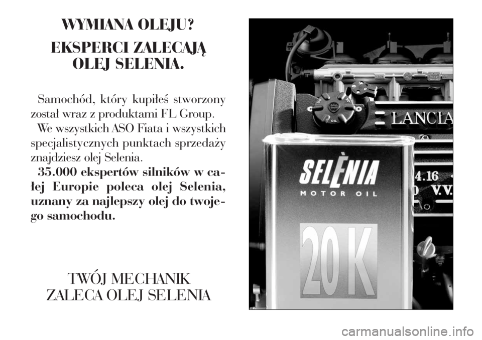 Lancia Phedra 2006 Instrukcja obsługi (in Polish) WYMIANA OLEJU?
EKSPERCI ZALECAJÑ
OLEJ SELENIA.
Samochód, który kupi∏eÊ stworzony
zosta∏ wraz z produktami FL Group.
We wszystkich ASO Fiata i wszystkich
specjalistycznych punktach sprzeda˝y
Lancia Phedra 2006 Instrukcja obsługi (in Polish) WYMIANA OLEJU?
EKSPERCI ZALECAJÑ
OLEJ SELENIA.
Samochód, który kupi∏eÊ stworzony
zosta∏ wraz z produktami FL Group.
We wszystkich ASO Fiata i wszystkich
specjalistycznych punktach sprzeda˝y