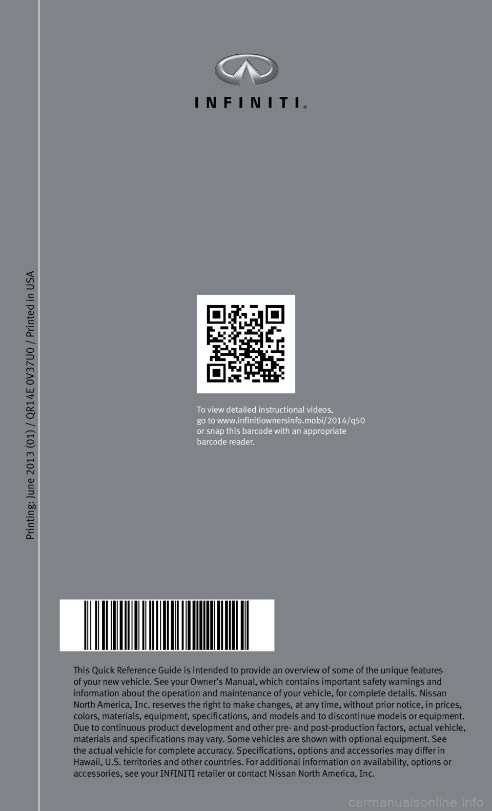 INFINITI Q50 2014 Quick Reference Guide Printing: June 2013 (01) / QR
14E 0V37U0 / Printed in USA
This Quick Reference Guide is intended to provide an overview of some of\
the unique features
of your new vehicle. See your Owner’s Manual INFINITI Q50 2014 Quick Reference Guide Printing: June 2013 (01) / QR
14E 0V37U0 / Printed in USA
This Quick Reference Guide is intended to provide an overview of some of\
the unique features
of your new vehicle. See your Owner’s Manual