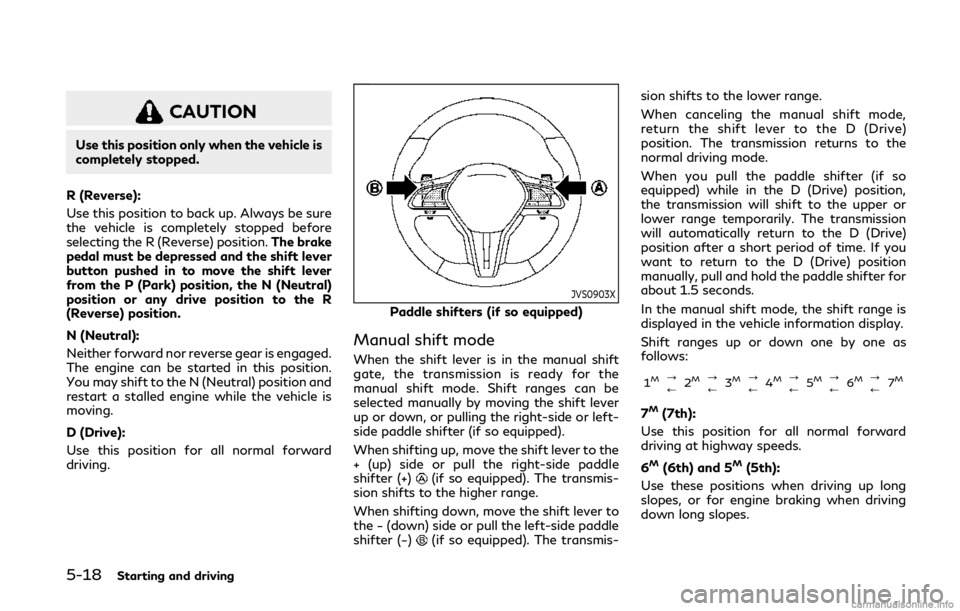 INFINITI Q50 2020 Owners Manual 5-18Starting and driving
CAUTION
Use this position only when the vehicle is
completely stopped.
R (Reverse):
Use this position to back up. Always be sure
the vehicle is completely stopped before
selec INFINITI Q50 2020 Owners Manual 5-18Starting and driving
CAUTION
Use this position only when the vehicle is
completely stopped.
R (Reverse):
Use this position to back up. Always be sure
the vehicle is completely stopped before
selec