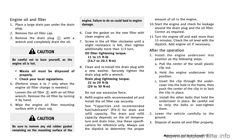 INFINITI QX50 2014  Owners Manual Engine oil and filter
1. Place a large drain pan under the drainplug.
2. Remove the oil filler cap.
3. Remove the drain plug
*1with a
wrench and completely drain the oil.
CAUTION
Be careful not to bur