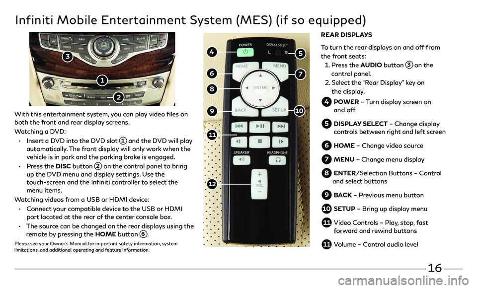 INFINITI QX60 2018 Quick Reference Guide 16
Infiniti Mobile Entertainment System (MES) (if so equipped)
With this entertainment system, you can play video files on
both the front and rear display screens.
Watching a DVD:
• Insert a DV INFINITI QX60 2018 Quick Reference Guide 16
Infiniti Mobile Entertainment System (MES) (if so equipped)
With this entertainment system, you can play video files on
both the front and rear display screens.
Watching a DVD:
• Insert a DV